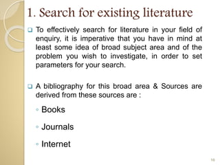 1. Search for existing literature
 To effectively search for literature in your field of
enquiry, it is imperative that you have in mind at
least some idea of broad subject area and of the
problem you wish to investigate, in order to set
parameters for your search.
 A bibliography for this broad area & Sources are
derived from these sources are :
◦ Books
◦ Journals
◦ Internet
10
 