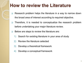 How to review the Literature
 Research problem helps the literature in a way to narrow down
the broad area of interest according to required objective.
 Therefore, it is needed to conceptualize the research problem
before undertaking your major literature review.
 Below are steps to review the literature are:
1) Search for existing literature in your area of study
2) Review the literature selected
3) Develop a theoretical framework
4) Develop a conceptual framework
9
 