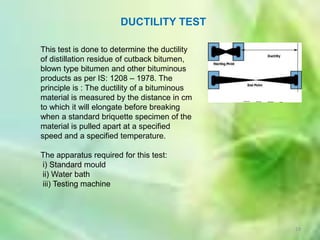 DUCTILITY TEST

This test is done to determine the ductility
of distillation residue of cutback bitumen,
blown type bitumen and other bituminous
products as per IS: 1208 – 1978. The
principle is : The ductility of a bituminous
material is measured by the distance in cm
to which it will elongate before breaking
when a standard briquette specimen of the
material is pulled apart at a specified
speed and a specified temperature.

The apparatus required for this test:
i) Standard mould
ii) Water bath
iii) Testing machine




                                               19
 