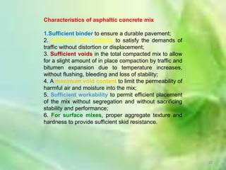 Characteristics of asphaltic concrete mix

1.Sufficient binder to ensure a durable pavement;
2. Sufficient mix stability to satisfy the demands of
traffic without distortion or displacement;
3. Sufficient voids in the total compacted mix to allow
for a slight amount of in place compaction by traffic and
bitumen expansion due to temperature increases,
without flushing, bleeding and loss of stability;
4. A maximum void content to limit the permeability of
harmful air and moisture into the mix;
5. Sufficient workability to permit efficient placement
of the mix without segregation and without sacrificing
stability and performance;
6. For surface mixes, proper aggregate texture and
hardness to provide sufficient skid resistance.




                                                            22
 