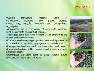 AGGREGATE



•Coarse        particulate       material       used       in
construction,    including      sand,     gravel,    crushed
stone, slag, recycled concrete and geosynthetic
aggregates.
•Aggregates are a component of composite materials
such as concrete and asphalt concrete
•Aggregate serves as reinforcement to add strength to the
overall composite material.
•Due to the relatively high hydraulic conductivity value as
compared to most soils, aggregates are widely used in
drainage applications such as foundation and french
drains, septic drain fields, retaining wall drains, and road
side edge drains.
•Aggregates are also used as base material under
foundations, roads, and railroads.



                                                                       3
 