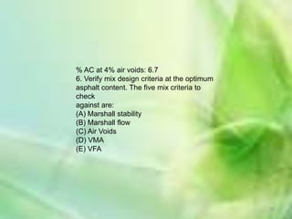 % AC at 4% air voids: 6.7
6. Verify mix design criteria at the optimum
asphalt content. The five mix criteria to
check
against are:
(A) Marshall stability
(B) Marshall flow
(C) Air Voids
(D) VMA
(E) VFA




                                               32
 