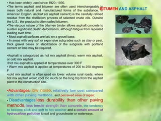 • Has been widely used since 1920–1930.
•The terms asphalt and bitumen are often used interchangeably to
mean both natural and manufactured forms of the substance. BITUMEN    In   AND ASPHALT
American English, asphalt (or asphalt cement) is the carefully refined
residue from the distillation process of selected crude oils. Outside
the U.S., the product is often called bitumen.
•The viscous nature of the bitumen binder allows asphalt concrete to
sustain significant plastic deformation, although fatigue from repeated
loading over time.
• Most asphalt surfaces are laid on a gravel base.
• In areas with very soft or expansive subgrades such as clay or peat,
thick gravel bases or stabilization of the subgrade with portland
cement or lime may be required.

•Asphalt is categorized as hot mix asphalt (hma), warm mix asphalt,
or cold mix asphalt.
•Hot mix asphalt is applied at temperatures over 300 F
• Warm mix asphalt is applied at temperatures of 200 to 250 degrees
F
•cold mix asphalt is often used on lower volume rural roads, where
hot mix asphalt would cool too much on the long trip from the asphalt
plant to the construction site.

•Advantages: low noise, relatively low cost compared
with other paving methods, and perceived ease of repair.
• Disadvantages:less        durability than other paving
methods, less tensile strength than concrete, the tendency
to become slick and soft in hot weather and a certain amount of
hydrocarbon pollution to soil and groundwater or waterways.
                                                                                         4
 