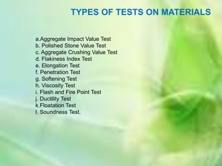 TYPES OF TESTS ON MATERIALS


a.Aggregate Impact Value Test
b. Polished Stone Value Test
c. Aggregate Crushing Value Test
d. Flakiness Index Test
e. Elongation Test
f. Penetration Test
g. Softening Test
h. Viscosity Test
i. Flash and Fire Point Test
j. Ductility Test
k.Floatation Test
l. Soundness Test.




                                       9
 