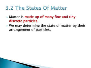



Matter is made up of many fine and tiny
discrete particles.
We may determine the state of matter by their
arrangement of particles.

 