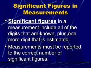 Significant Figures in
      Measurements
 Significant figures in a
  measurement include all of the
  digits that are known, plus one
  more digit that is estimated.
 Measurements must be reported
  to the correct number of
  significant figures.
 