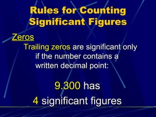 Rules for Counting
   Significant Figures
Zeros
  Trailing zeros are significant only
     if the number contains a
     written decimal point:

         9.300 has
    4 significant figures
 