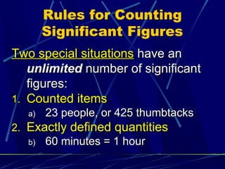 Rules for Counting
        Significant Figures
Two special situations have an
   unlimited number of significant
   figures:
1. Counted items
   a)   23 people, or 425 thumbtacks
2. Exactly defined quantities
   b)   60 minutes = 1 hour
 