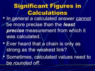 Significant Figures in
        Calculations
 In general a calculated answer cannot
  be more precise than the least
  precise measurement from which it
  was calculated.
 Ever heard that a chain is only as
  strong as the weakest link?
 Sometimes, calculated values need to
  be rounded off.
 