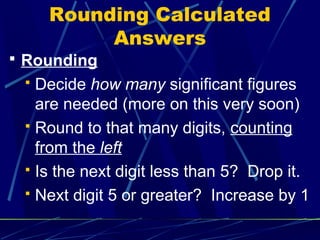 Rounding Calculated
          Answers
 Rounding
  Decide how many significant figures
   are needed (more on this very soon)
  Round to that many digits, counting
   from the left
  Is the next digit less than 5? Drop it.

  Next digit 5 or greater? Increase by 1
 