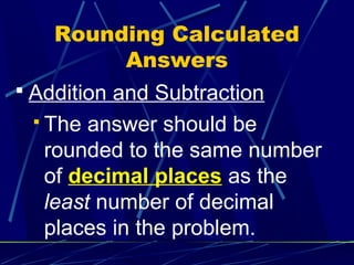 Rounding Calculated
         Answers
 Addition and Subtraction
  The  answer should be
   rounded to the same number
   of decimal places as the
   least number of decimal
   places in the problem.
 