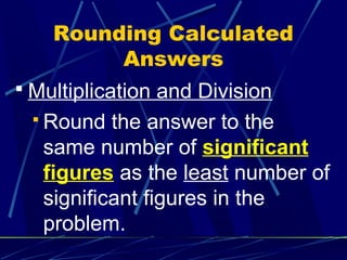 Rounding Calculated
         Answers
 Multiplication and Division
  Round   the answer to the
   same number of significant
   figures as the least number of
   significant figures in the
   problem.
 