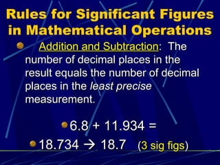 Rules for Significant Figures
in Mathematical Operations
     Addition and Subtraction: The
  number of decimal places in the
  result equals the number of decimal
  places in the least precise
  measurement.

         6.8 + 11.934 =
    18.734  18.7 (3 sig figs)
 