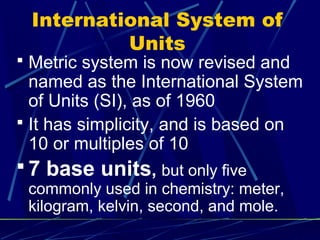 International System of
          Units
 Metric system is now revised and
  named as the International System
  of Units (SI), as of 1960
 It has simplicity, and is based on
  10 or multiples of 10
 7 base units, but only five
 commonly used in chemistry: meter,
 kilogram, kelvin, second, and mole.
 