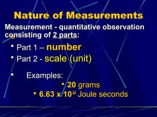 Nature of Measurements
Measurement - quantitative observation
consisting of 2 parts:
  Part 1 – number
  Part 2 - scale (unit)

    Examples:
                20 grams
        6.63 x 10-34 Joule seconds
 