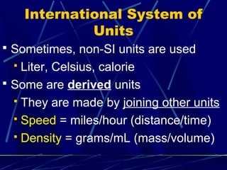 International System of
               Units
 Sometimes, non-SI units are used
   Liter, Celsius, calorie
 Some are derived units
   They are made by joining other units

   Speed = miles/hour (distance/time)

   Density = grams/mL (mass/volume)
 