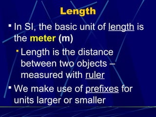 Length
 In SI, the basic unit of length is
  the meter (m)
    Length is the distance
     between two objects –
     measured with ruler
 We make use of prefixes for
  units larger or smaller
 