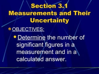 Section 3.1
Measurements and Their
     Uncertainty
OBJECTIVES:
 Determine    the number of
  significant figures in a
  measurement and in a
  calculated answer.
 