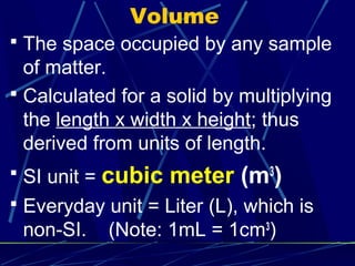Volume
 The space occupied by any sample
  of matter.
 Calculated for a solid by multiplying
  the length x width x height; thus
  derived from units of length.
 SI unit =   cubic meter (m3)
 Everyday unit = Liter (L), which is
 non-SI.      (Note: 1mL = 1cm3)
 