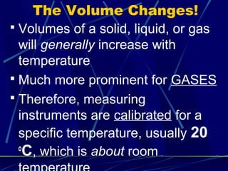 The Volume Changes!
 Volumes of a solid, liquid, or gas
  will generally increase with
  temperature
 Much more prominent for GASES
 Therefore, measuring
  instruments are calibrated for a
  specific temperature, usually 20
  o
   C, which is about room
 