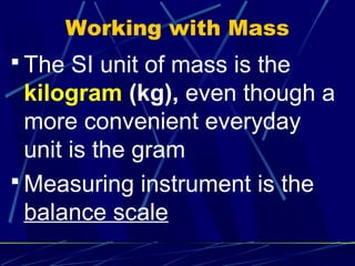 Working with Mass
 The SI unit of mass is the
  kilogram (kg), even though a
  more convenient everyday
  unit is the gram
 Measuring instrument is the
  balance scale
 