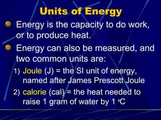 Units of Energy
Energy is the capacity to do work,
or to produce heat.
Energy can also be measured, and
two common units are:
1) Joule (J) = the SI unit of energy,
   named after James Prescott Joule
2) calorie (cal) = the heat needed to
   raise 1 gram of water by 1 oC
 