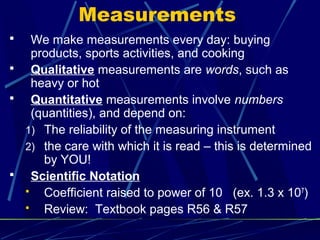 Measurements
   We make measurements every day: buying
    products, sports activities, and cooking
   Qualitative measurements are words, such as
    heavy or hot
   Quantitative measurements involve numbers
    (quantities), and depend on:
  1) The reliability of the measuring instrument
  2) the care with which it is read – this is determined
      by YOU!
   Scientific Notation
     Coefficient raised to power of 10 (ex. 1.3 x 10 7)
     Review: Textbook pages R56 & R57
 