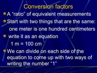 Conversion factors
A “ratio” of equivalent measurements
Start with two things that are the same:
 one meter is one hundred centimeters
 write it as an equation
  1 m = 100 cm
We can divide on each side of the
equation to come up with two ways of
writing the number “1”
 