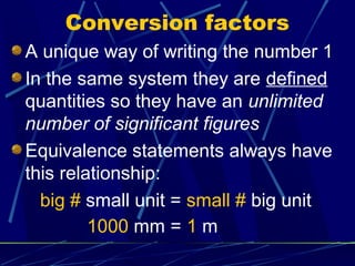 Conversion factors
A unique way of writing the number 1
In the same system they are defined
quantities so they have an unlimited
number of significant figures
Equivalence statements always have
this relationship:
  big # small unit = small # big unit
         1000 mm = 1 m
 