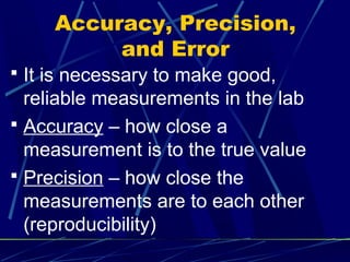 Accuracy, Precision,
          and Error
 It is necessary to make good,
  reliable measurements in the lab
 Accuracy – how close a
  measurement is to the true value
 Precision – how close the
  measurements are to each other
  (reproducibility)
 
