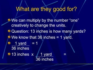 What are they good for?
We can multiply by the number “one”
creatively to change the units.
Question: 13 inches is how many yards?
We know that 36 inches = 1 yard.
  1 yard = 1
36 inches
13 inches x      1 yard      =
               36 inches
 