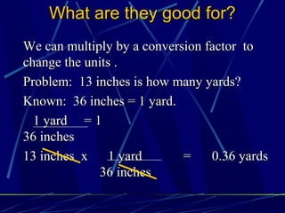 What are they good for?
We can multiply by a conversion factor to
change the units .
Problem: 13 inches is how many yards?
Known: 36 inches = 1 yard.
  1 yard = 1
36 inches
13 inches x     1 yard      =    0.36 yards
             36 inches
 