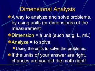 Dimensional Analysis
A way to analyze and solve problems,
by using units (or dimensions) of the
measurement
Dimension = a unit (such as g, L, mL)
Analyze = to solve
Using   the units to solve the problems.
If the units of your answer are right,
chances are you did the math right!
 