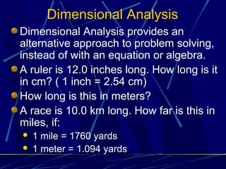 Dimensional Analysis
Dimensional Analysis provides an
alternative approach to problem solving,
instead of with an equation or algebra.
A ruler is 12.0 inches long. How long is it
in cm? ( 1 inch = 2.54 cm)
How long is this in meters?
A race is 10.0 km long. How far is this in
miles, if:
   1 mile = 1760 yards
   1 meter = 1.094 yards
 