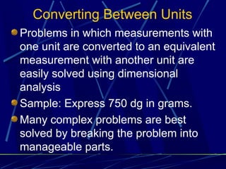 Converting Between Units
Problems in which measurements with
one unit are converted to an equivalent
measurement with another unit are
easily solved using dimensional
analysis
Sample: Express 750 dg in grams.
Many complex problems are best
solved by breaking the problem into
manageable parts.
 