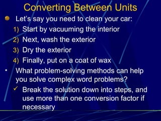 Converting Between Units
   Let’s say you need to clean your car:
  1) Start by vacuuming the interior
  2) Next, wash the exterior
  3) Dry the exterior
  4) Finally, put on a coat of wax
• What problem-solving methods can help
   you solve complex word problems?
   Break the solution down into steps, and
     use more than one conversion factor if
     necessary
 
