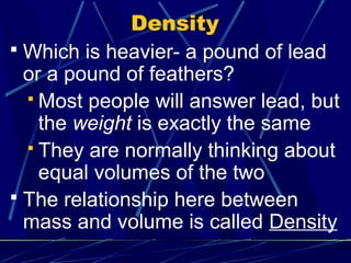 Density
 Which is heavier- a pound of lead
  or a pound of feathers?
   Most people will answer lead, but
    the weight is exactly the same
   They are normally thinking about
    equal volumes of the two
 The relationship here between
  mass and volume is called Density
 