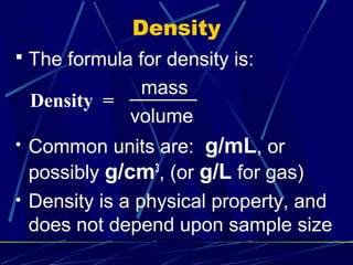 Density
 The formula for density is:
            mass
 Density =
           volume
• Common units are:  g/mL, or
 possibly g/cm , (or g/L for gas)
              3

• Density is a physical property, and
 does not depend upon sample size
 