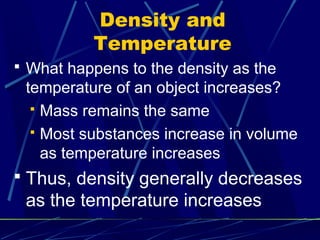 Density and
          Temperature
 What happens to the density as the
 temperature of an object increases?
   Mass remains the same

   Most substances increase in volume
    as temperature increases
 Thus, density generally decreases
 as the temperature increases
 