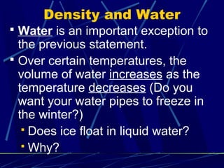 Density and Water
 Water is an important exception to
  the previous statement.
 Over certain temperatures, the
  volume of water increases as the
  temperature decreases (Do you
  want your water pipes to freeze in
  the winter?)
    Does ice float in liquid water?
    Why?
 