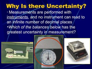 Why Is there Uncertainty? Measurements are performed with  instruments , and no instrument can read to an infinite number of decimal places Which of the balances below  has the greatest uncertainty in measurement? 