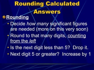 Rounding Calculated Answers Rounding Decide  how many  significant figures are needed (more on this very soon) Round to that many digits,  counting from the  left Is the next digit less than 5?  Drop it. Next digit 5 or greater?  Increase by 1 