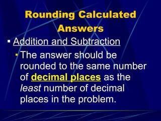Rounding Calculated Answers Addition and Subtraction The answer should be rounded to the same number of  decimal places  as the  least  number of decimal places in the problem. 