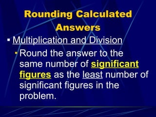 Rounding Calculated Answers Multiplication and Division Round the answer to the same number of  significant figures  as the  least  number of significant figures in the problem. 