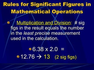 Rules for Significant Figures in Mathematical Operations Multiplication and Division :   # sig figs in the result equals the number in the  least precise  measurement used in the calculation. 6.38 x 2.0  = 12.76     13  (2 sig figs) 