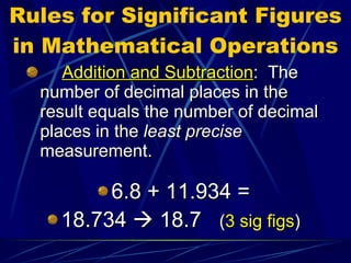 Rules for Significant Figures in Mathematical Operations Addition and Subtraction :  The number of decimal places in the result equals the number of decimal places in the  least precise  measurement. 6.8 + 11.934 = 18.734    18.7  ( 3 sig figs ) 