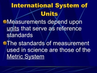 International System of Units Measurements depend upon  units  that serve as reference standards The standards of measurement used in science are those of the  Metric System 