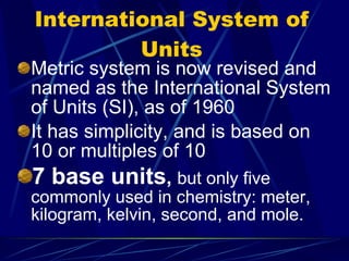 International System of Units Metric system is now revised and named as the International System of Units (SI), as of 1960 It has simplicity, and is based on 10 or multiples of 10 7 base units ,  but only five commonly used in chemistry: meter, kilogram, kelvin, second, and mole. 