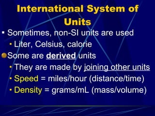 International System of Units Sometimes, non-SI units are used Liter, Celsius, calorie Some are  derived  units They are made by  joining other units Speed  = miles/hour (distance/time) Density  = grams/mL (mass/volume) 
