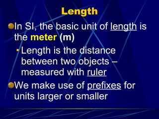 Length In SI, the basic unit of  length  is the  meter  (m) Length is the distance between two objects – measured with  ruler We make use of  prefixes  for units larger or smaller 